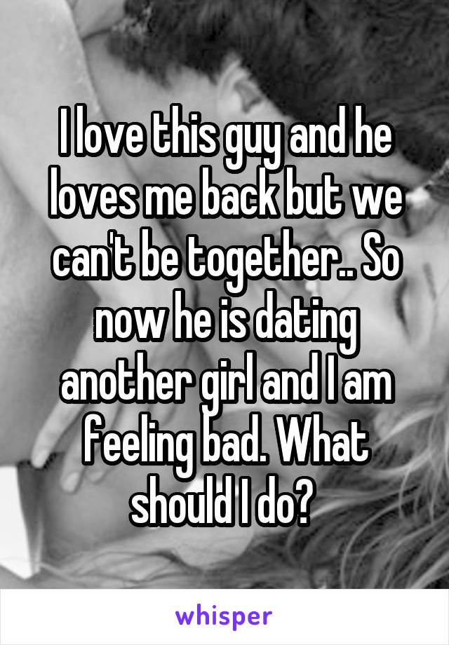 I love this guy and he loves me back but we can't be together.. So now he is dating another girl and I am feeling bad. What should I do? 