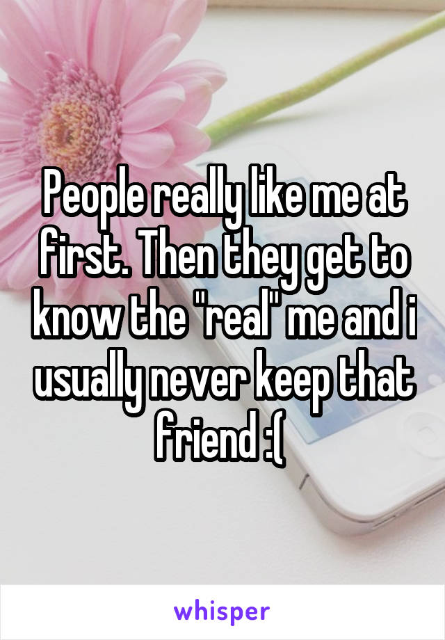 People really like me at first. Then they get to know the "real" me and i usually never keep that friend :( 