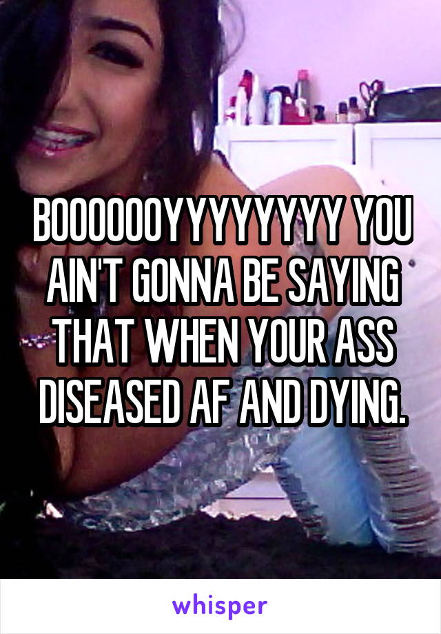 BOOOOOOYYYYYYYY YOU AIN'T GONNA BE SAYING THAT WHEN YOUR ASS DISEASED AF AND DYING.