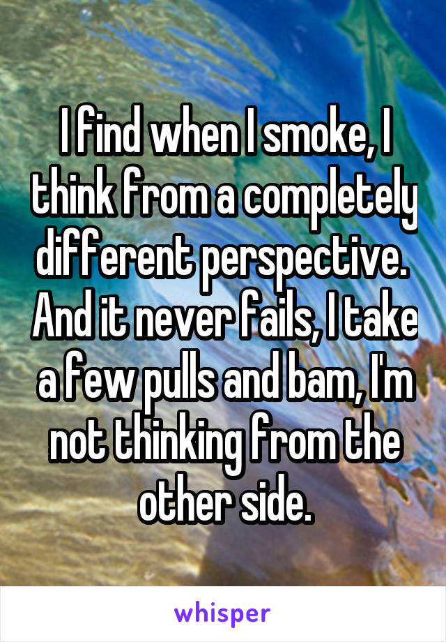 I find when I smoke, I think from a completely different perspective.  And it never fails, I take a few pulls and bam, I'm not thinking from the other side.