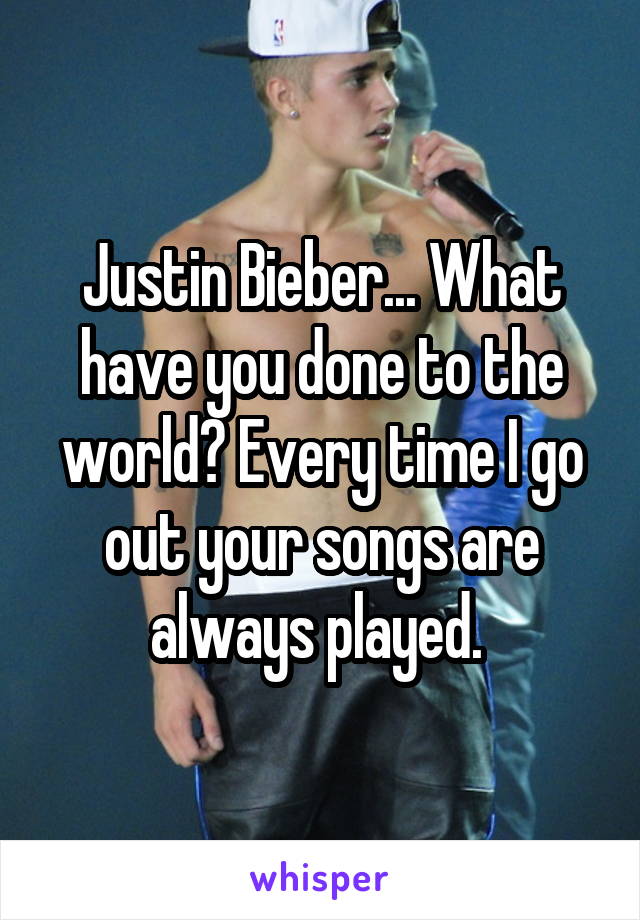 Justin Bieber... What have you done to the world? Every time I go out your songs are always played. 