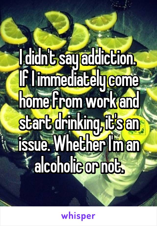 I didn't say addiction. 
If I immediately come home from work and start drinking, it's an issue. Whether I'm an alcoholic or not.
