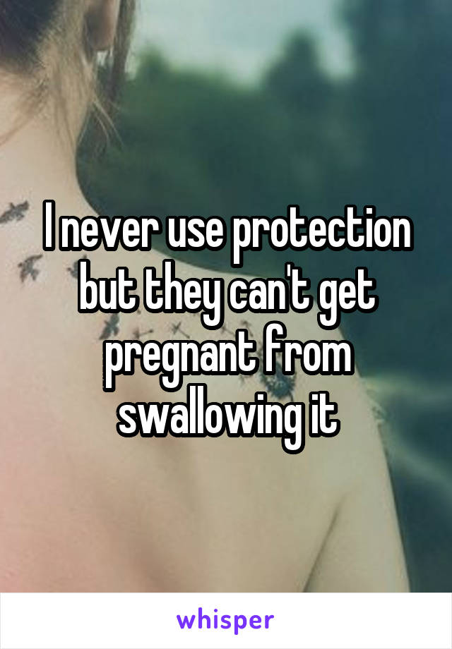 I never use protection but they can't get pregnant from swallowing it