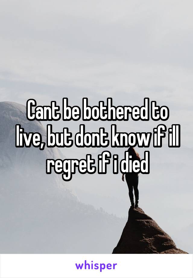 Cant be bothered to live, but dont know if ill regret if i died