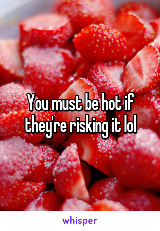 You must be hot if they're risking it lol