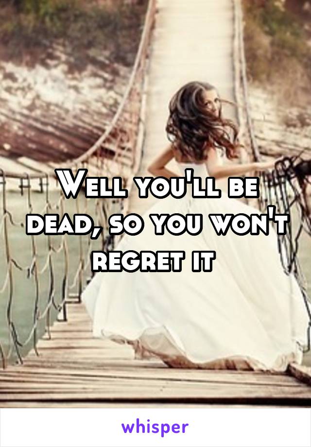 Well you'll be dead, so you won't regret it 