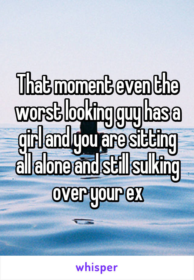 That moment even the worst looking guy has a girl and you are sitting all alone and still sulking over your ex