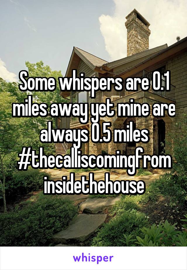 Some whispers are 0.1 miles away yet mine are always 0.5 miles
#thecalliscomingfrom insidethehouse