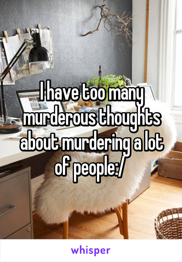 I have too many murderous thoughts about murdering a lot of people:/ 