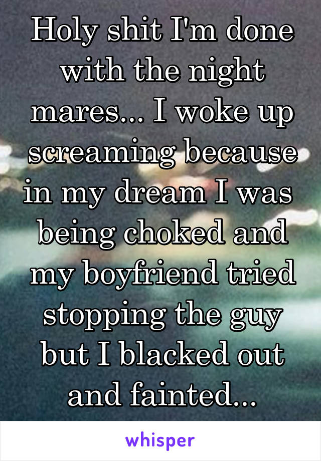 Holy shit I'm done with the night mares... I woke up screaming because in my dream I was  being choked and my boyfriend tried stopping the guy but I blacked out and fainted... Honestly shaking 