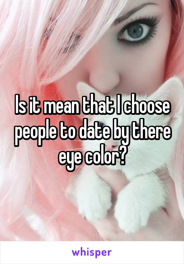 Is it mean that I choose people to date by there eye color?