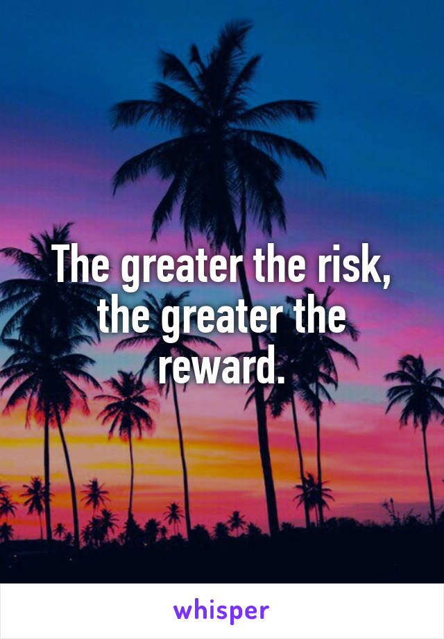 The greater the risk, the greater the reward.