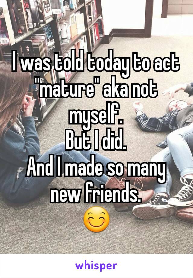 I was told today to act "mature" aka not myself.
But I did.
And I made so many new friends.
😊