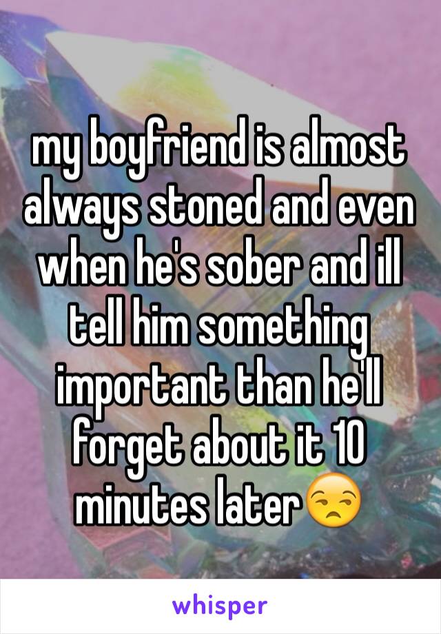 my boyfriend is almost always stoned and even when he's sober and ill tell him something important than he'll forget about it 10 minutes later😒