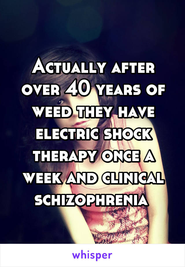 Actually after over 40 years of weed they have electric shock therapy once a week and clinical schizophrenia 