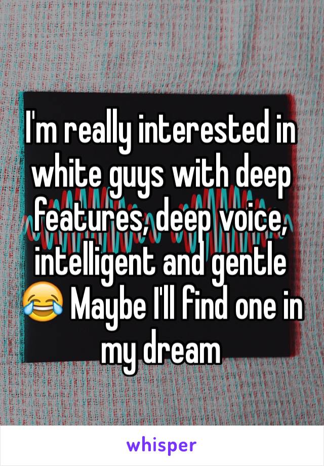 I'm really interested in white guys with deep features, deep voice, intelligent and gentle 😂 Maybe I'll find one in my dream 