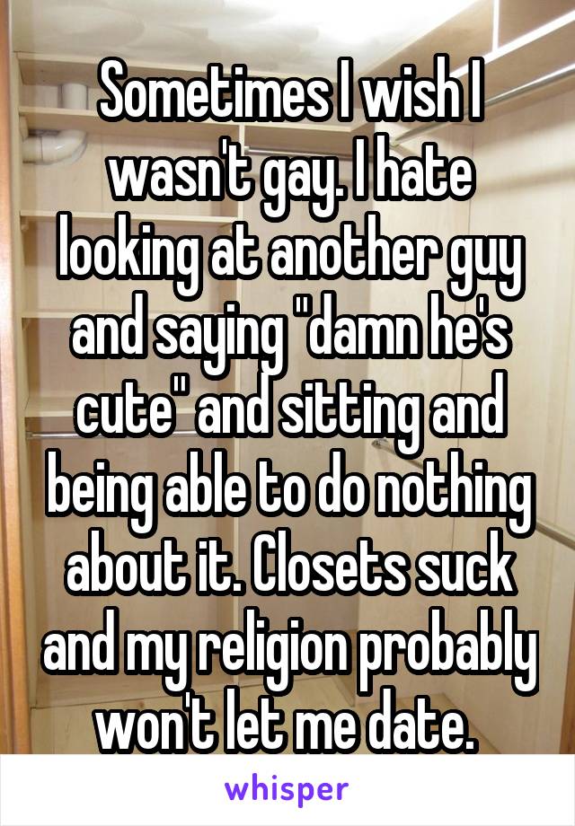 Sometimes I wish I wasn't gay. I hate looking at another guy and saying "damn he's cute" and sitting and being able to do nothing about it. Closets suck and my religion probably won't let me date. 