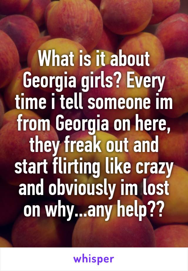 What is it about Georgia girls? Every time i tell someone im from Georgia on here, they freak out and start flirting like crazy and obviously im lost on why...any help??