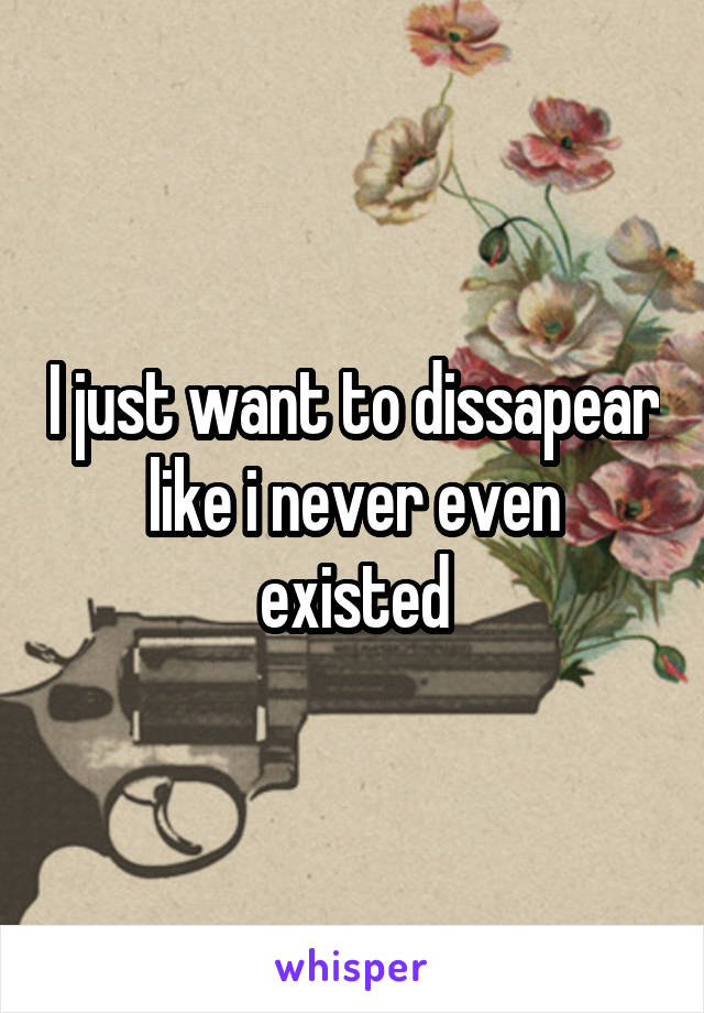 I just want to dissapear like i never even existed