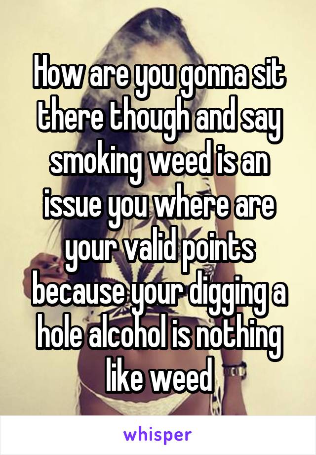 How are you gonna sit there though and say smoking weed is an issue you where are your valid points because your digging a hole alcohol is nothing like weed
