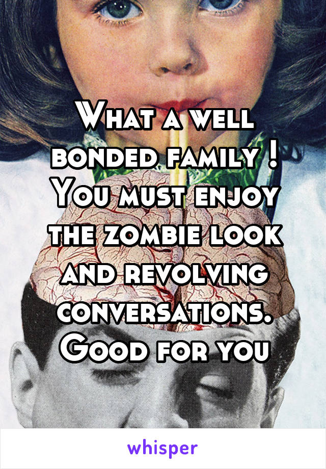 What a well bonded family !
You must enjoy the zombie look and revolving conversations.
Good for you