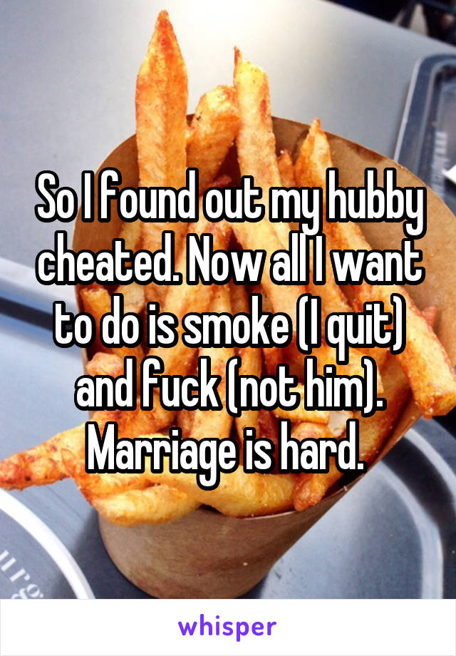 So I found out my hubby cheated. Now all I want to do is smoke (I quit) and fuck (not him). Marriage is hard. 