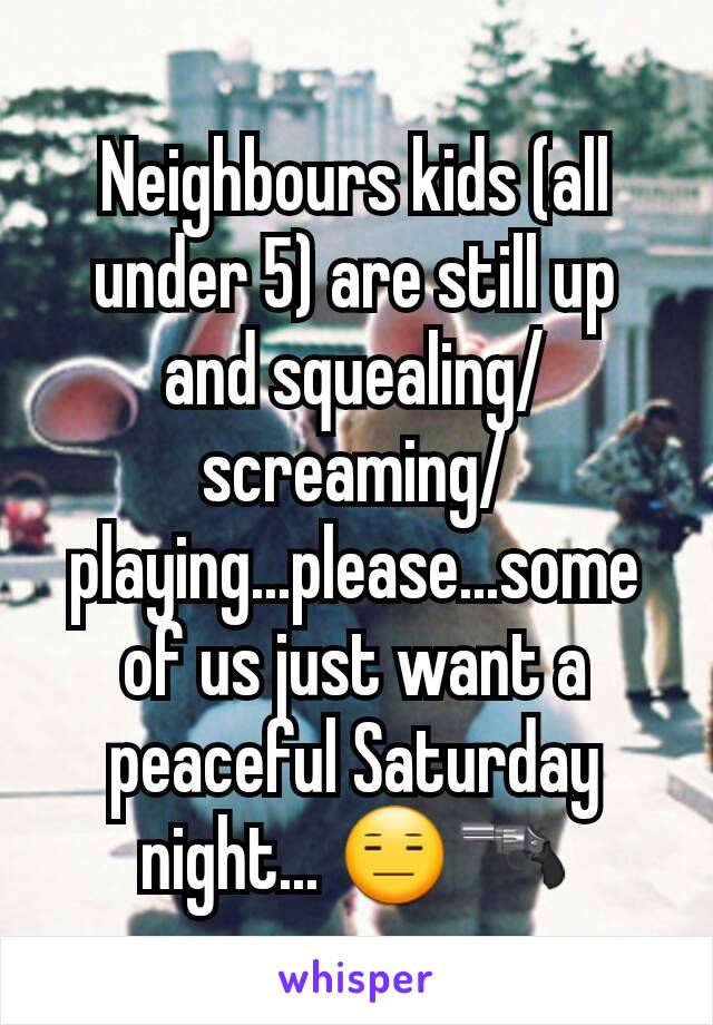 Neighbours kids (all under 5) are still up and squealing/screaming/playing...please...some of us just want a peaceful Saturday night... 😑🔫