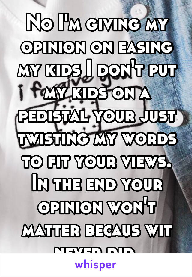 No I'm giving my opinion on easing my kids I don't put my kids on a pedistal your just twisting my words to fit your views. In the end your opinion won't matter becaus wit never did 