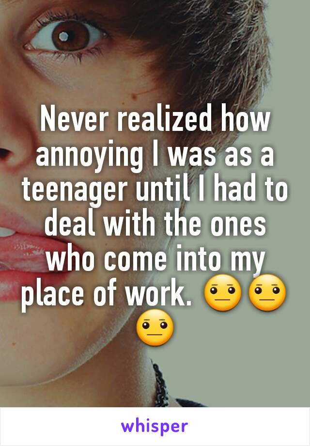 Never realized how annoying I was as a teenager until I had to deal with the ones who come into my place of work. 😐😐😐