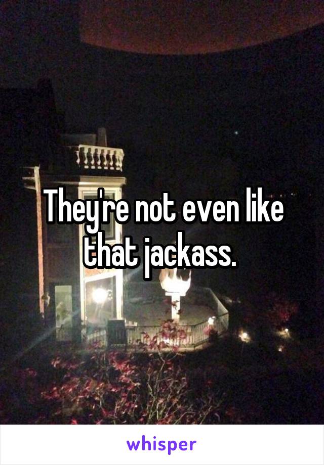 They're not even like that jackass. 