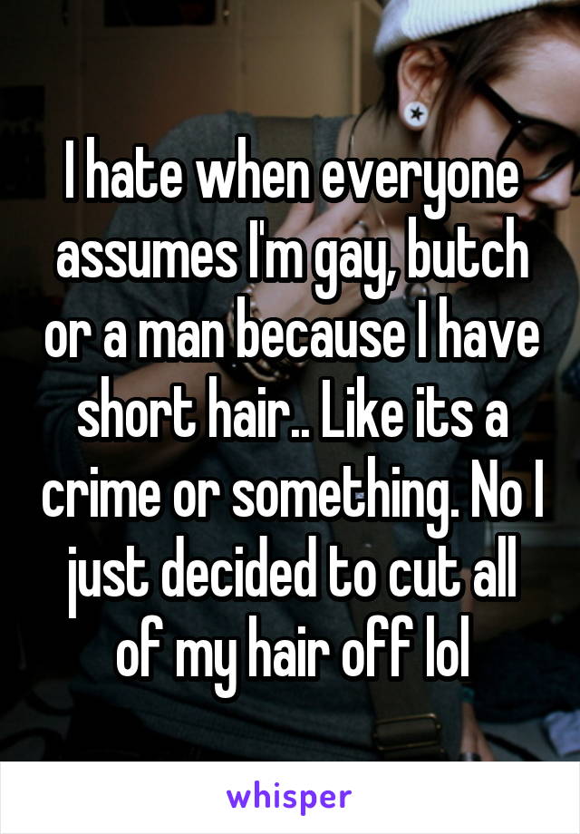 I hate when everyone assumes I'm gay, butch or a man because I have short hair.. Like its a crime or something. No I just decided to cut all of my hair off lol