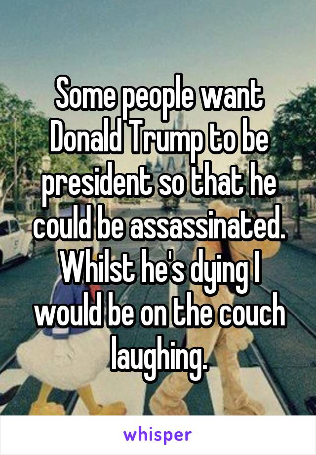 Some people want Donald Trump to be president so that he could be assassinated.
Whilst he's dying I would be on the couch laughing.