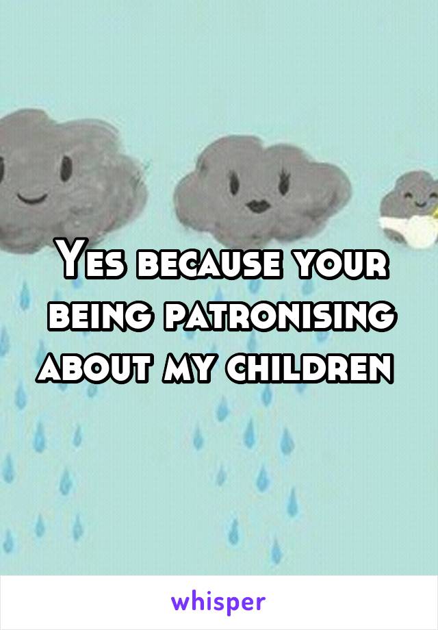 Yes because your being patronising about my children 