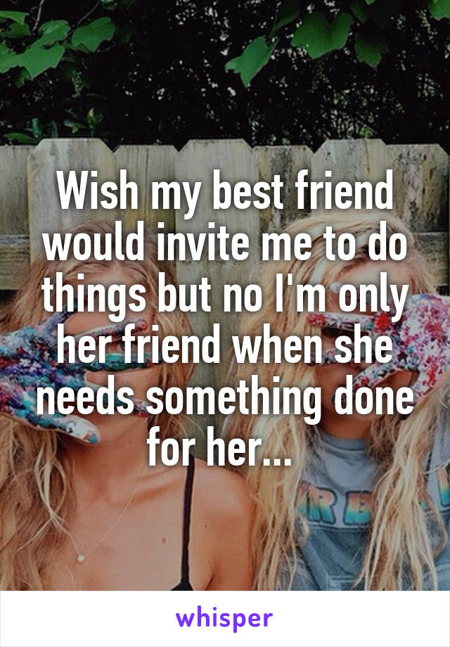 Wish my best friend would invite me to do things but no I'm only her friend when she needs something done for her... 