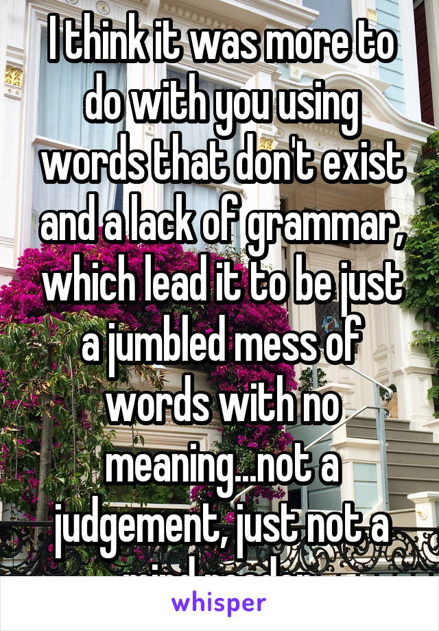 I think it was more to do with you using words that don't exist and a lack of grammar, which lead it to be just a jumbled mess of words with no meaning...not a judgement, just not a mind reader.