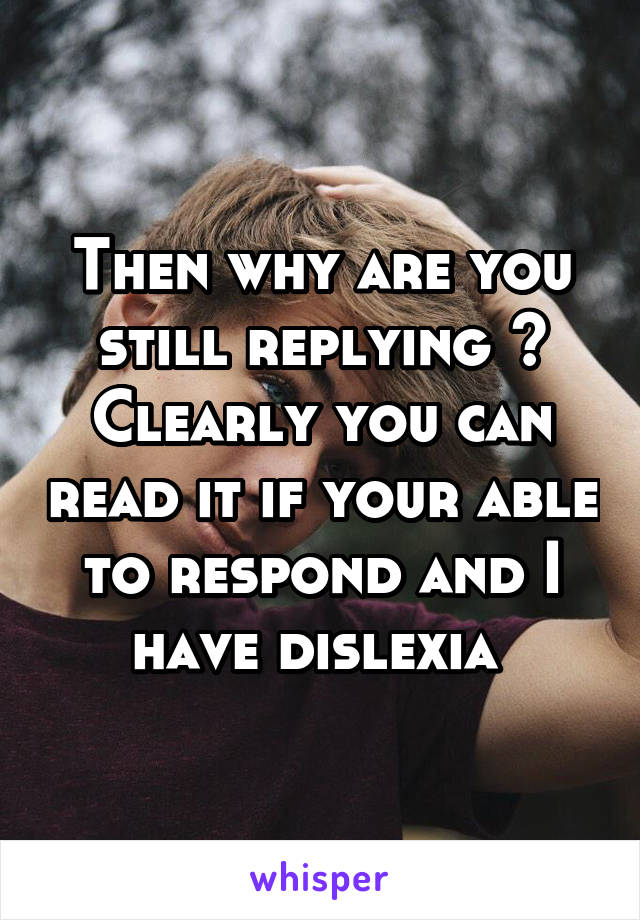 Then why are you still replying ? Clearly you can read it if your able to respond and I have dislexia 