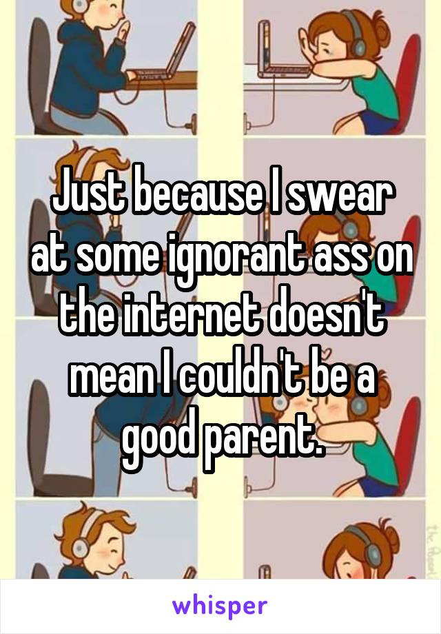 Just because I swear at some ignorant ass on the internet doesn't mean I couldn't be a good parent.