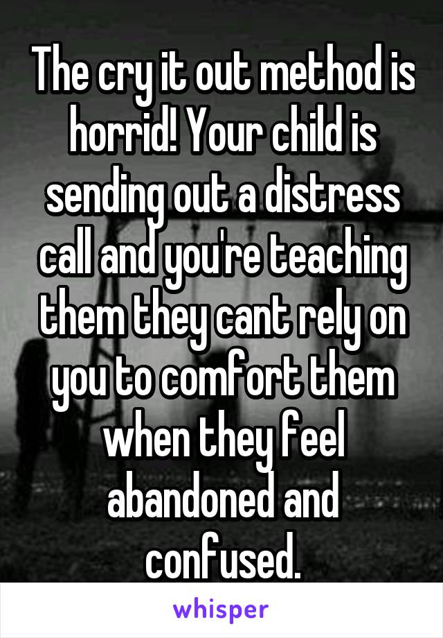 The cry it out method is horrid! Your child is sending out a distress call and you're teaching them they cant rely on you to comfort them when they feel abandoned and confused.