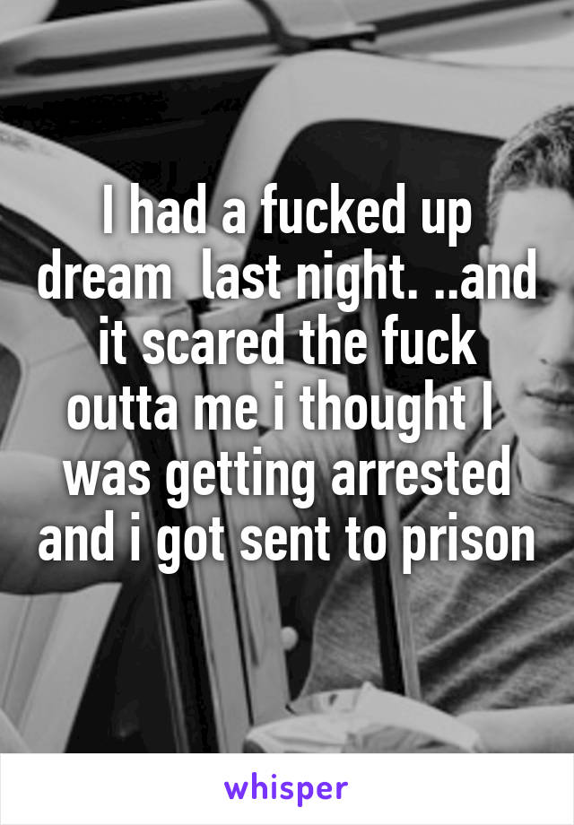 I had a fucked up dream  last night. ..and it scared the fuck outta me i thought I  was getting arrested and i got sent to prison 