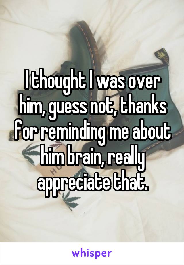 I thought I was over him, guess not, thanks for reminding me about him brain, really appreciate that.