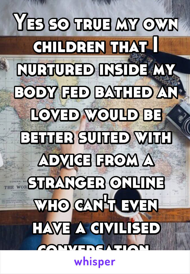 Yes so true my own children that I nurtured inside my body fed bathed an loved would be better suited with advice from a stranger online who can't even have a civilised conversation 