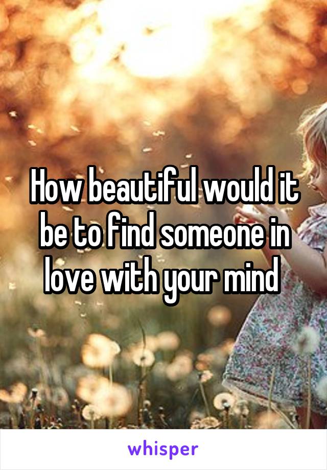 How beautiful would it be to find someone in love with your mind 