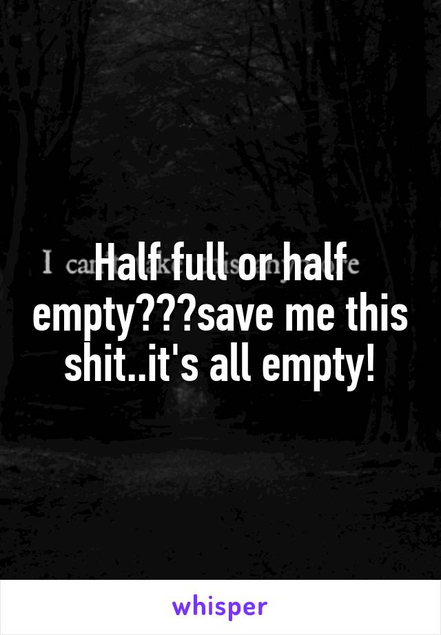 Half full or half empty???save me this shit..it's all empty!