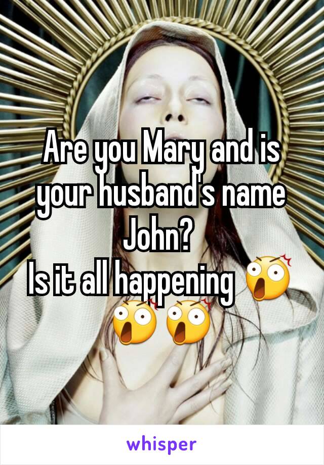 Are you Mary and is your husband's name John? 
Is it all happening 😲😲😲