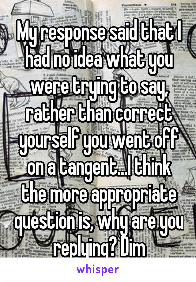 My response said that I had no idea what you were trying to say, rather than correct yourself you went off on a tangent...I think the more appropriate question is, why are you replying? Dim