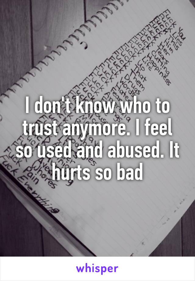 I don't know who to trust anymore. I feel so used and abused. It hurts so bad