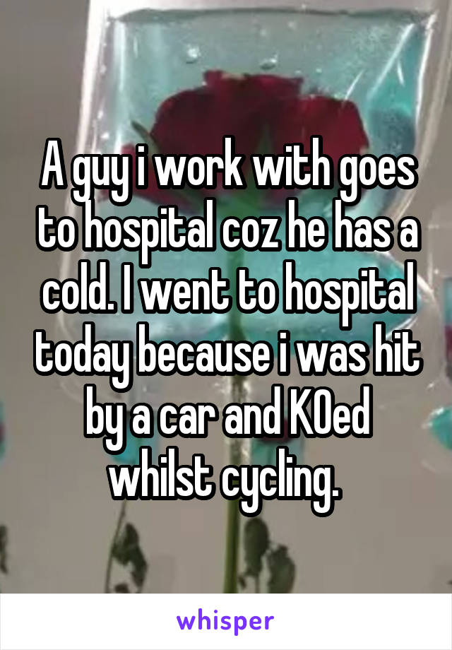 A guy i work with goes to hospital coz he has a cold. I went to hospital today because i was hit by a car and KOed whilst cycling. 