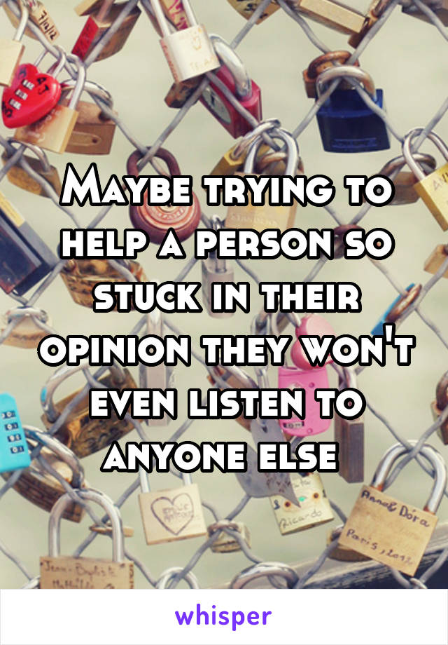 Maybe trying to help a person so stuck in their opinion they won't even listen to anyone else 