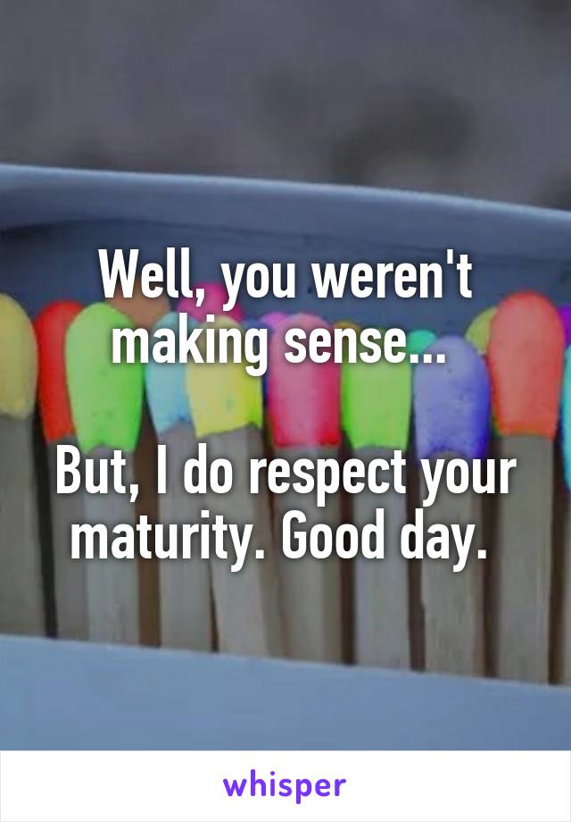 Well, you weren't making sense... 

But, I do respect your maturity. Good day. 