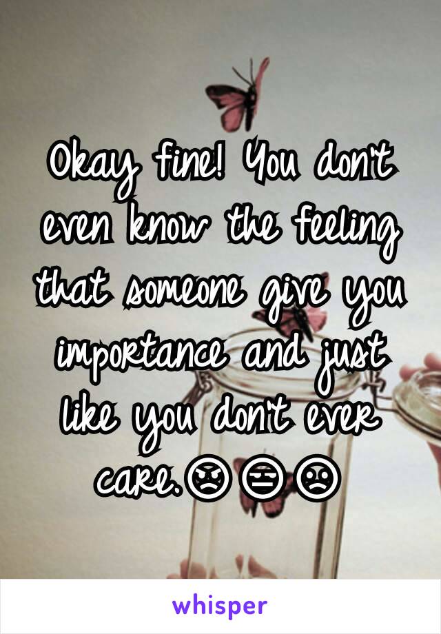 Okay fine! You don't even know the feeling that someone give you importance and just like you don't ever care.😡😒😞